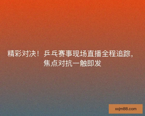 精彩对决！乒乓赛事现场直播全程追踪，焦点对抗一触即发
