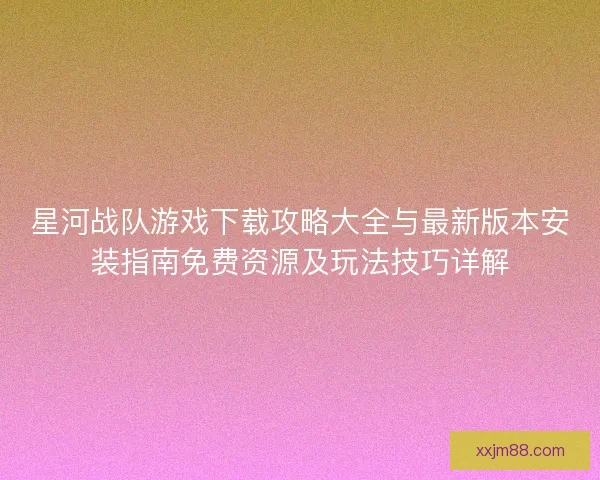 星河战队游戏下载攻略大全与最新版本安装指南免费资源及玩法技巧详解