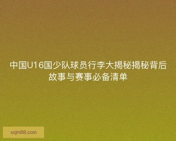 中国U16国少队球员行李大揭秘揭秘背后故事与赛事必备清单