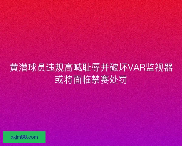 黄潜球员违规高喊耻辱并破坏VAR监视器或将面临禁赛处罚