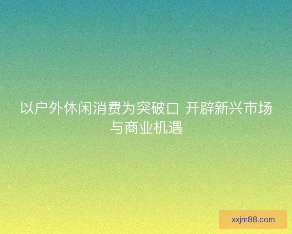 以户外休闲消费为突破口 开辟新兴市场与商业机遇