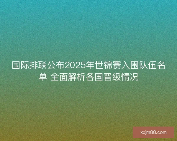 国际排联公布2025年世锦赛入围队伍名单 全面解析各国晋级情况