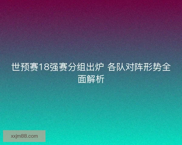 世预赛18强赛分组出炉 各队对阵形势全面解析