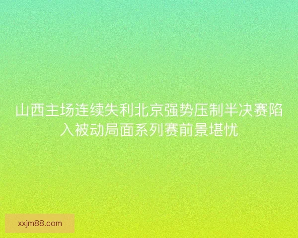 山西主场连续失利北京强势压制半决赛陷入被动局面系列赛前景堪忧